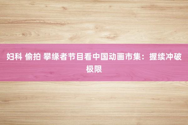妇科 偷拍 攀缘者节目看中国动画市集：握续冲破极限