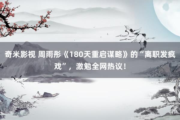 奇米影视 周雨彤《180天重启谋略》的“离职发疯戏”，激勉全网热议！