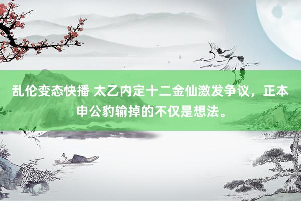 乱伦变态快播 太乙内定十二金仙激发争议，正本申公豹输掉的不仅是想法。