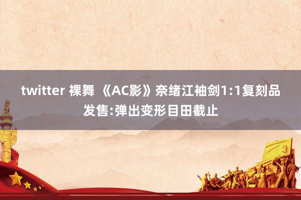 twitter 裸舞 《AC影》奈绪江袖剑1:1复刻品发售:弹出变形目田截止