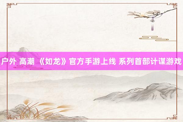 户外 高潮 《如龙》官方手游上线 系列首部计谋游戏