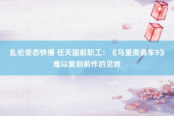 乱伦变态快播 任天国前职工：《马里奥赛车9》难以复刻前作的见效