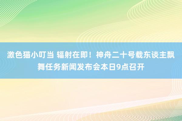 激色猫小叮当 辐射在即！神舟二十号载东谈主飘舞任务新闻发布会本日9点召开