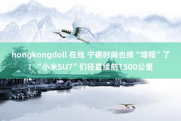 hongkongdoll 在线 宁德时间也搞“增程”了！“小米SU7”们径直续航1500公里