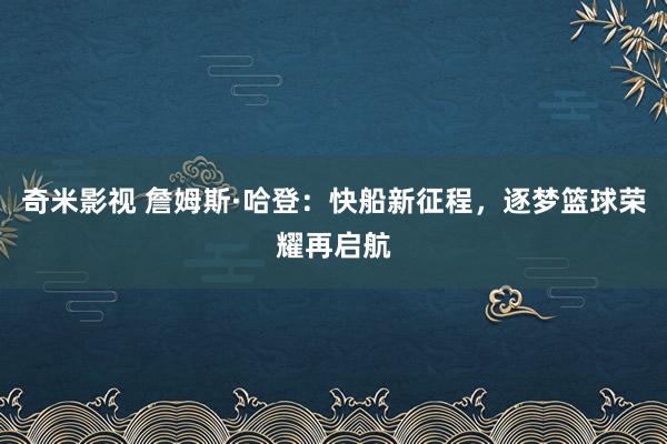 奇米影视 詹姆斯·哈登：快船新征程，逐梦篮球荣耀再启航