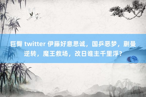 巨臀 twitter 伊藤好意思诚，国乒恶梦，蒯曼逆转，魔王救场，改日谁主千里浮？