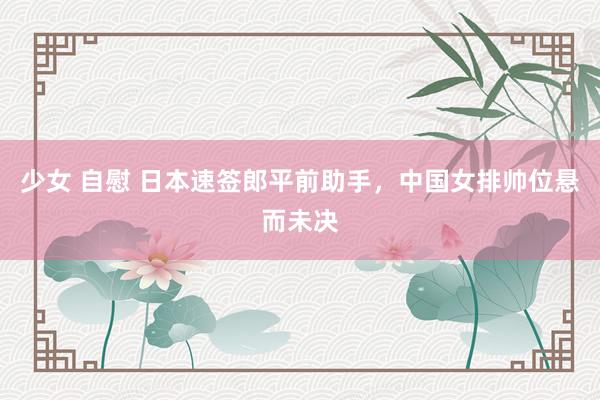 少女 自慰 日本速签郎平前助手，中国女排帅位悬而未决
