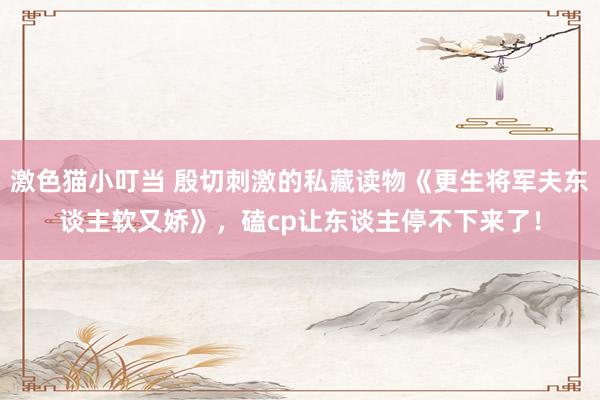 激色猫小叮当 殷切刺激的私藏读物《更生将军夫东谈主软又娇》，磕cp让东谈主停不下来了！