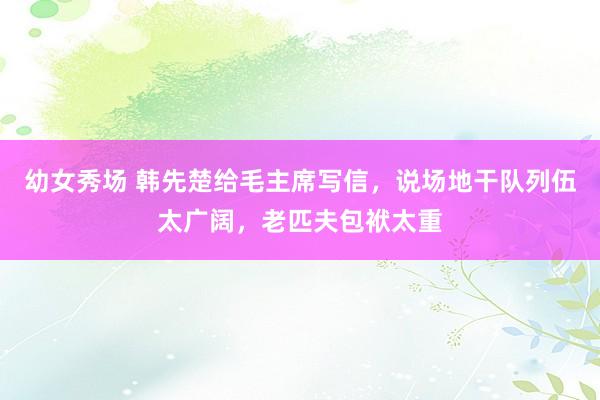 幼女秀场 韩先楚给毛主席写信，说场地干队列伍太广阔，老匹夫包袱太重