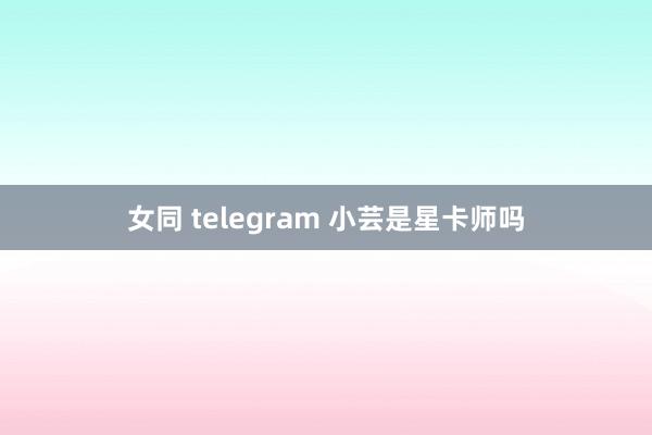 女同 telegram 小芸是星卡师吗