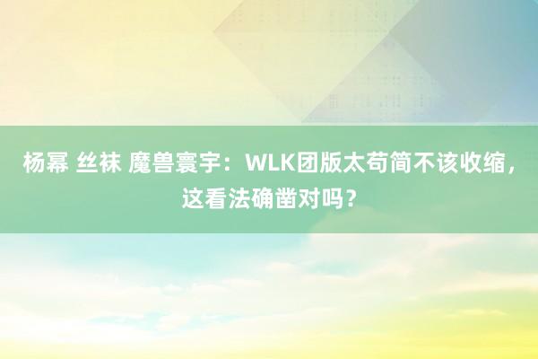 杨幂 丝袜 魔兽寰宇：WLK团版太苟简不该收缩，这看法确凿对吗？