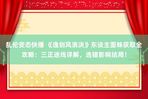 乱伦变态快播 《逸剑风浪决》东谈主面蛛获取全攻略：三正途线详解，选错影响结局！