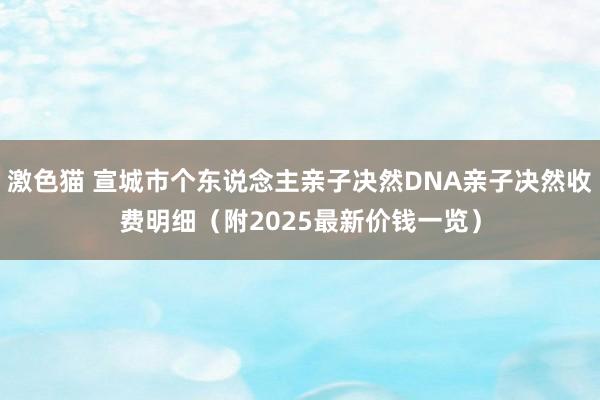 激色猫 宣城市个东说念主亲子决然DNA亲子决然收费明细（附2025最新价钱一览）