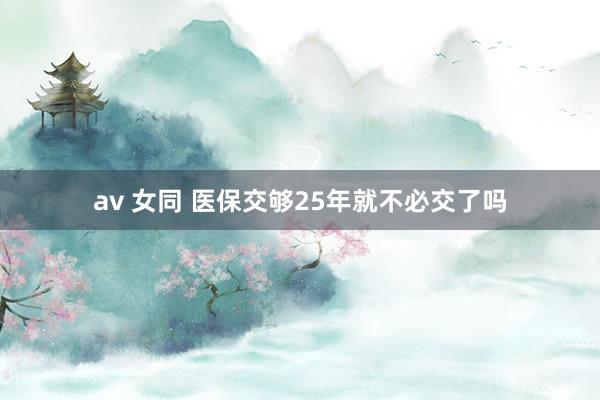 av 女同 医保交够25年就不必交了吗