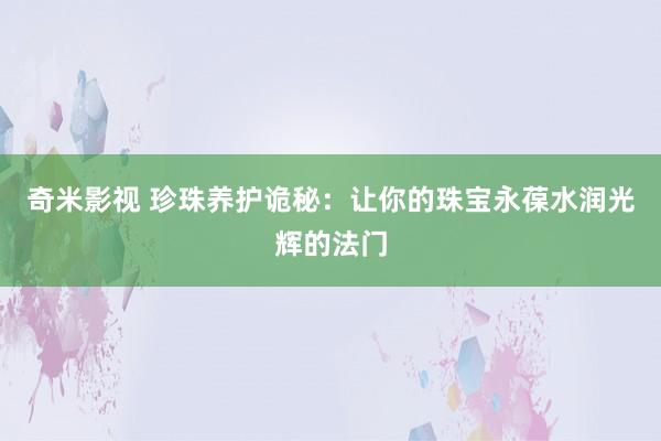 奇米影视 珍珠养护诡秘：让你的珠宝永葆水润光辉的法门