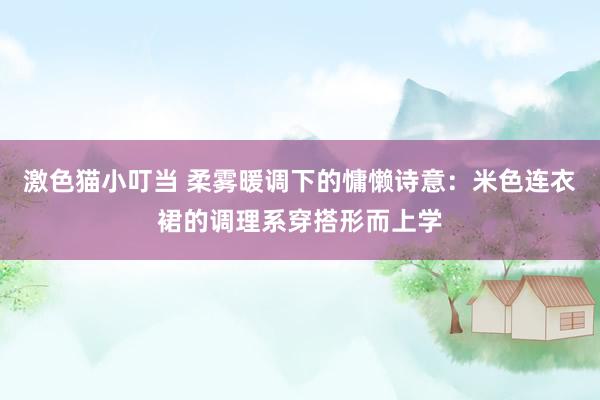 激色猫小叮当 柔雾暖调下的慵懒诗意：米色连衣裙的调理系穿搭形而上学