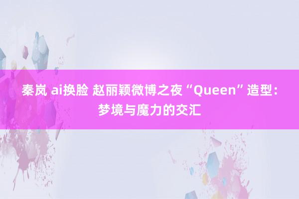 秦岚 ai换脸 赵丽颖微博之夜“Queen”造型：梦境与魔力的交汇