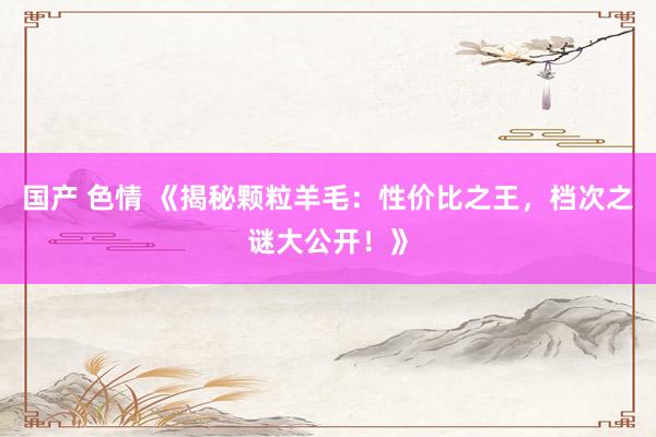 国产 色情 《揭秘颗粒羊毛：性价比之王，档次之谜大公开！》