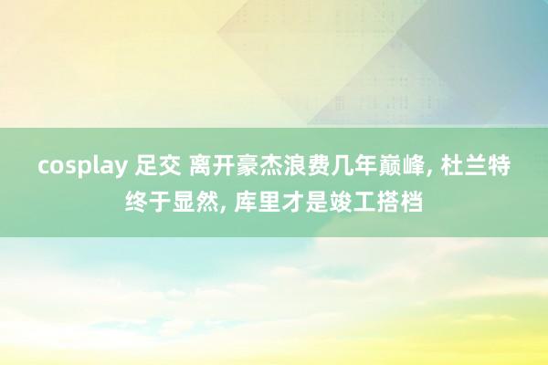 cosplay 足交 离开豪杰浪费几年巅峰， 杜兰特终于显然， 库里才是竣工搭档