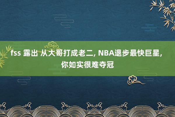 fss 露出 从大哥打成老二， NBA退步最快巨星， 你如实很难夺冠