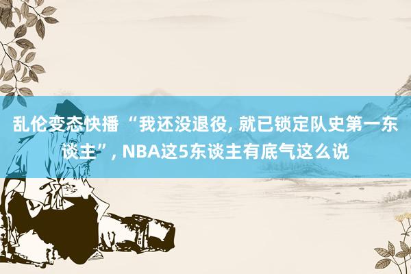 乱伦变态快播 “我还没退役， 就已锁定队史第一东谈主”， NBA这5东谈主有底气这么说