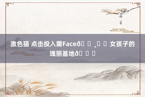 激色猫 点击投入蘭Face🌸✧・女孩子的瑰丽基地💕