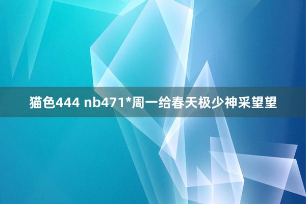 猫色444 nb471*周一给春天极少神采望望