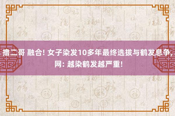 撸二哥 融合! 女子染发10多年最终选拔与鹤发息争， 网: 越染鹤发越严重!