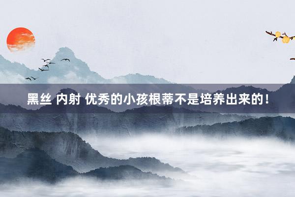 黑丝 内射 优秀的小孩根蒂不是培养出来的！