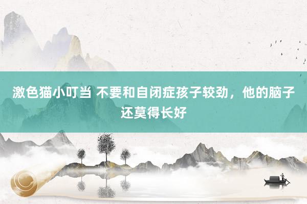 激色猫小叮当 不要和自闭症孩子较劲，他的脑子还莫得长好
