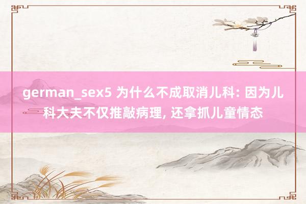 german_sex5 为什么不成取消儿科: 因为儿科大夫不仅推敲病理， 还拿抓儿童情态