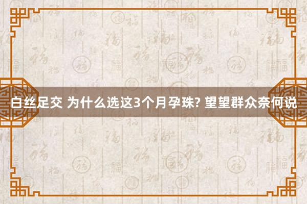 白丝足交 为什么选这3个月孕珠? 望望群众奈何说