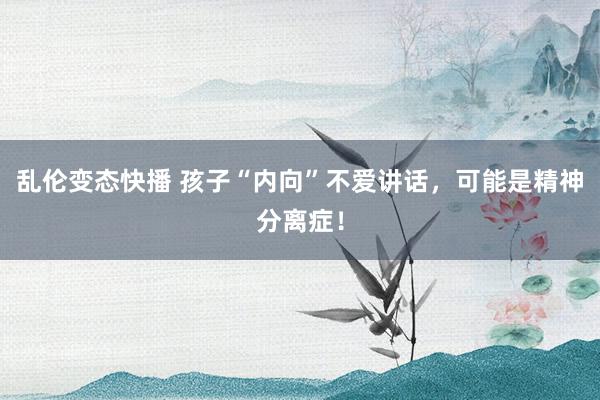乱伦变态快播 孩子“内向”不爱讲话，可能是精神分离症！