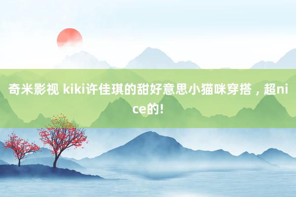 奇米影视 kiki许佳琪的甜好意思小猫咪穿搭 ， 超nice的!