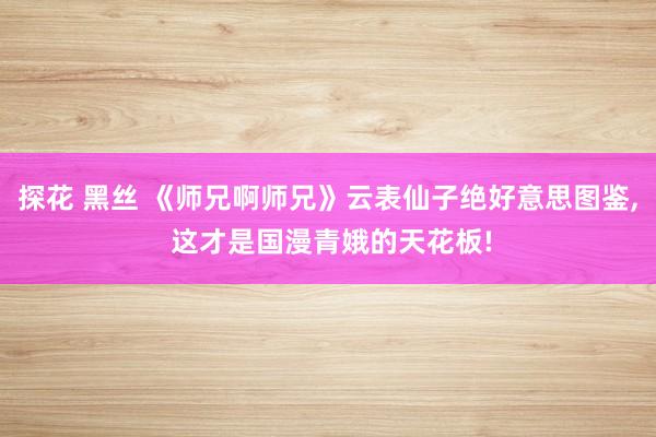 探花 黑丝 《师兄啊师兄》云表仙子绝好意思图鉴， 这才是国漫青娥的天花板!