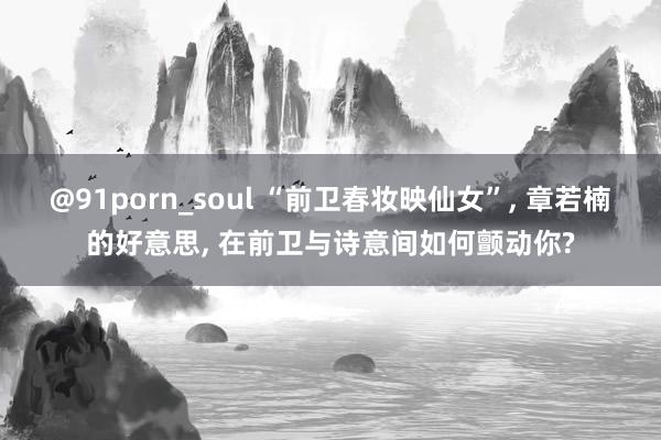 @91porn_soul “前卫春妆映仙女”， 章若楠的好意思， 在前卫与诗意间如何颤动你?