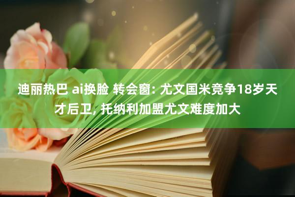 迪丽热巴 ai换脸 转会窗: 尤文国米竞争18岁天才后卫， 托纳利加盟尤文难度加大