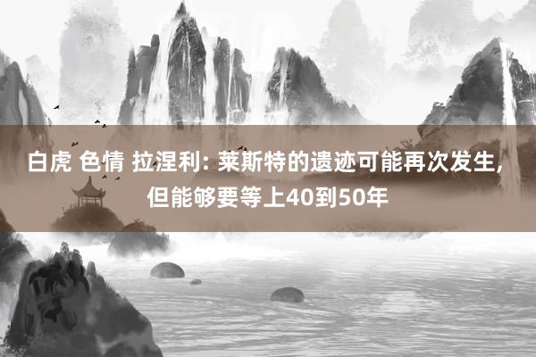 白虎 色情 拉涅利: 莱斯特的遗迹可能再次发生， 但能够要等上40到50年