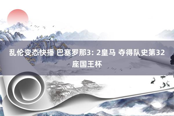 乱伦变态快播 巴塞罗那3: 2皇马 夺得队史第32座国王杯