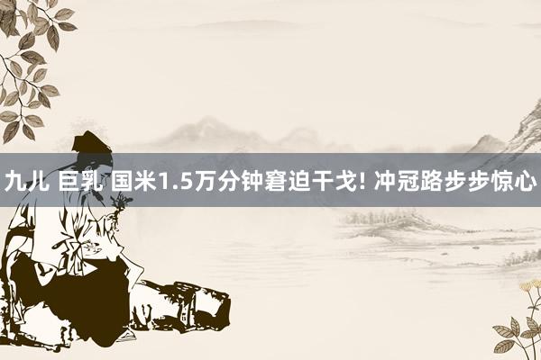 九儿 巨乳 国米1.5万分钟窘迫干戈! 冲冠路步步惊心