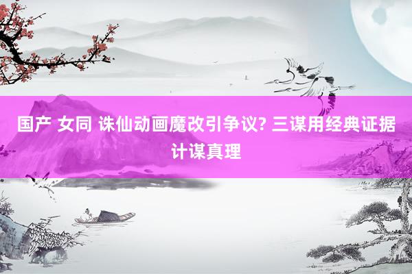 国产 女同 诛仙动画魔改引争议? 三谋用经典证据计谋真理
