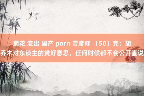 菊花 流出 国产 porn 曾彦修 （50）完：胡乔木对东谈主的赞好意思，任何时候都不会公开直说