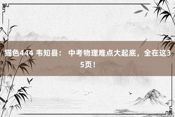 猫色444 韦知县： 中考物理难点大起底，全在这35页！