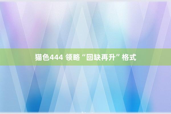 猫色444 领略“回缺再升”格式