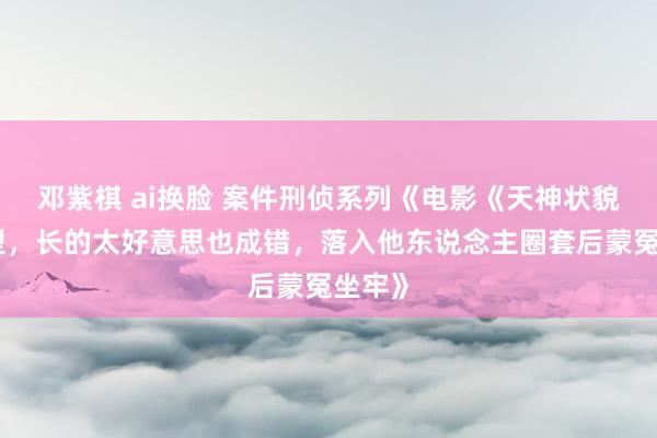 邓紫棋 ai换脸 案件刑侦系列《电影《天神状貌》原型，长的太好意思也成错，落入他东说念主圈套后蒙冤坐牢》