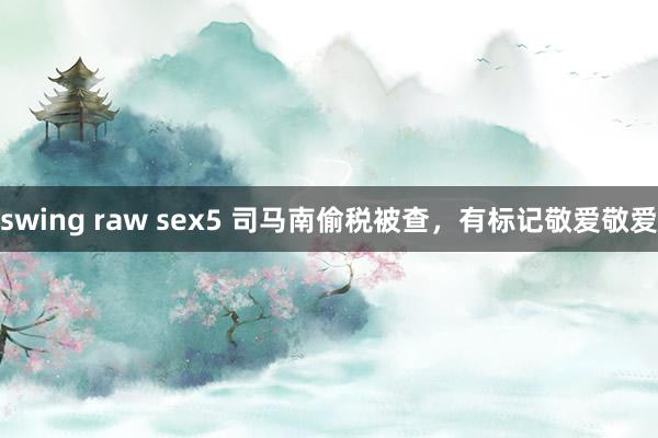 swing raw sex5 司马南偷税被查，有标记敬爱敬爱
